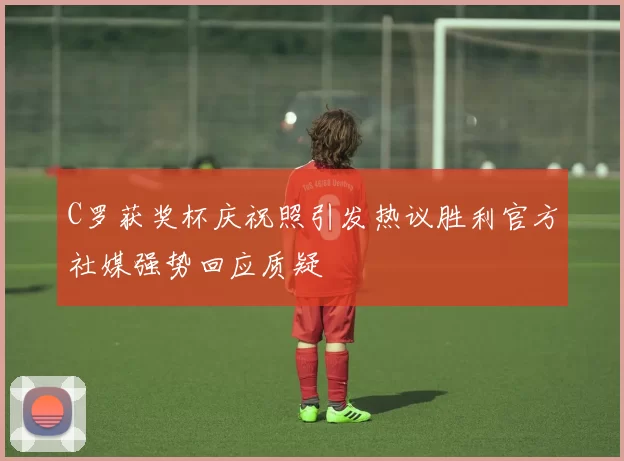 C罗获奖杯庆祝照引发热议胜利官方社媒强势回应质疑