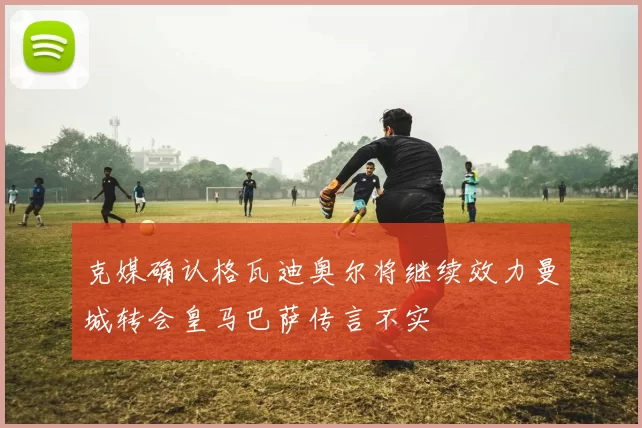 克媒确认格瓦迪奥尔将继续效力曼城转会皇马巴萨传言不实