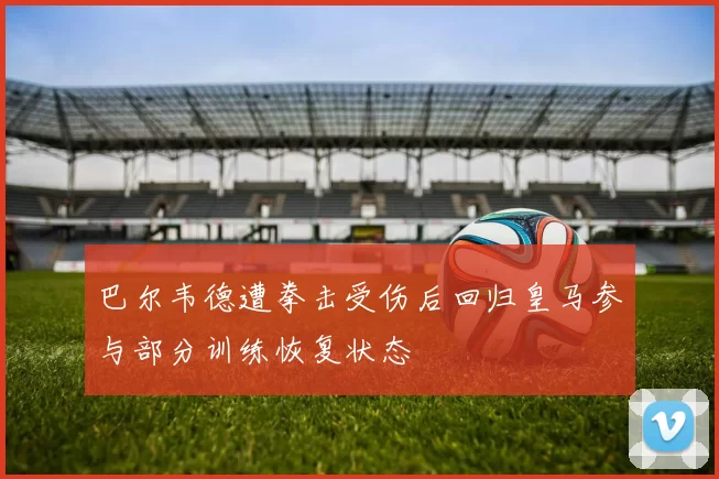 巴尔韦德遭拳击受伤后回归皇马参与部分训练恢复状态