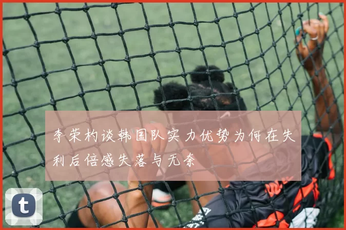 李荣杓谈韩国队实力优势为何在失利后倍感失落与无奈
