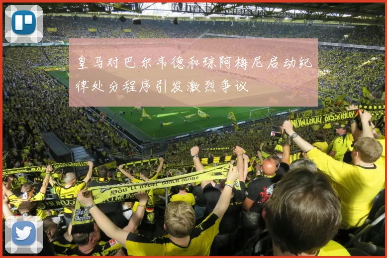皇马对巴尔韦德和琼阿梅尼启动纪律处分程序引发激烈争议
