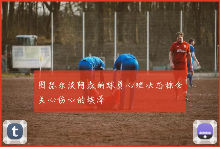 图赫尔谈阿森纳球员心理状态称会关心伤心的埃泽