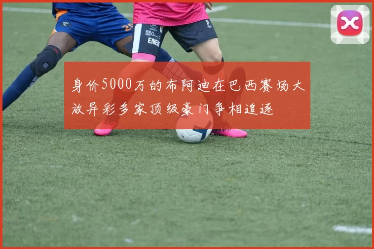 身价5000万的布阿迪在巴西赛场大放异彩多家顶级豪门争相追逐