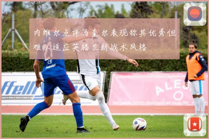 内维尔点评马奎尔表现称其优秀但难以适应英格兰新战术风格