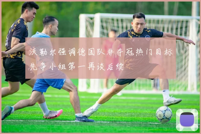 沃勒尔强调德国队非夺冠热门目标先争小组第一再谈后续