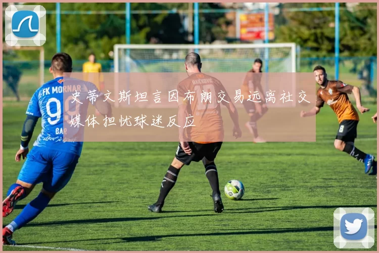 史蒂文斯坦言因布朗交易远离社交媒体担忧球迷反应