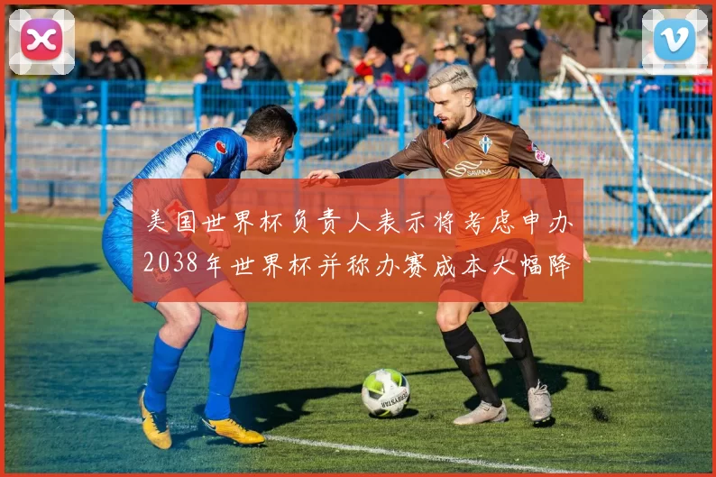 美国世界杯负责人表示将考虑申办2038年世界杯并称办赛成本大幅降低