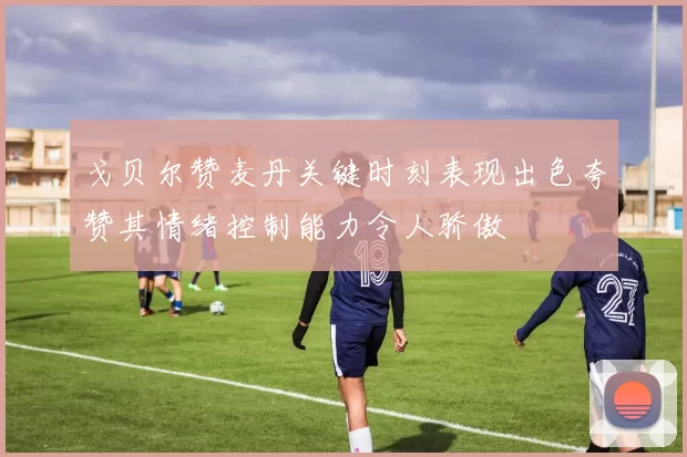 戈贝尔赞麦丹关键时刻表现出色夸赞其情绪控制能力令人骄傲