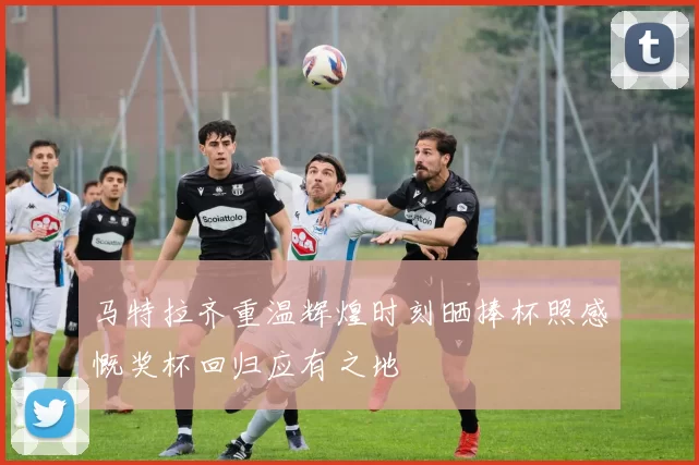 马特拉齐重温辉煌时刻晒捧杯照感慨奖杯回归应有之地